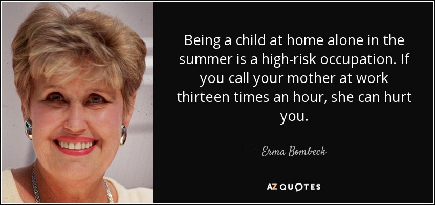 Being a child at home alone in the summer is a high-risk occupation. If you call your mother at work thirteen times an hour, she can hurt you. - Erma Bombeck