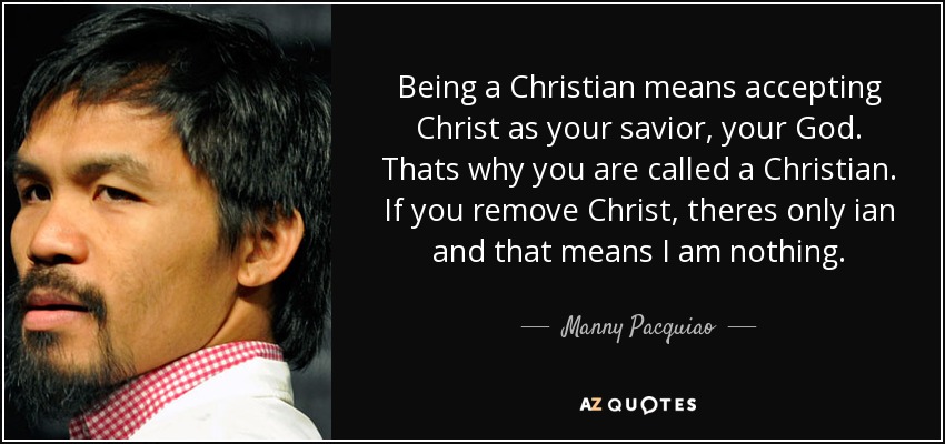 Being a Christian means accepting Christ as your savior, your God. Thats why you are called a Christian. If you remove Christ, theres only ian and that means I am nothing. - Manny Pacquiao