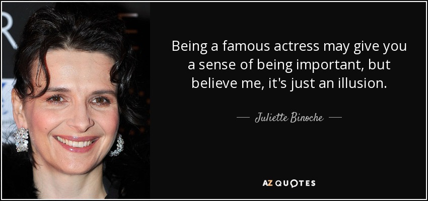 Being a famous actress may give you a sense of being important, but believe me, it's just an illusion. - Juliette Binoche