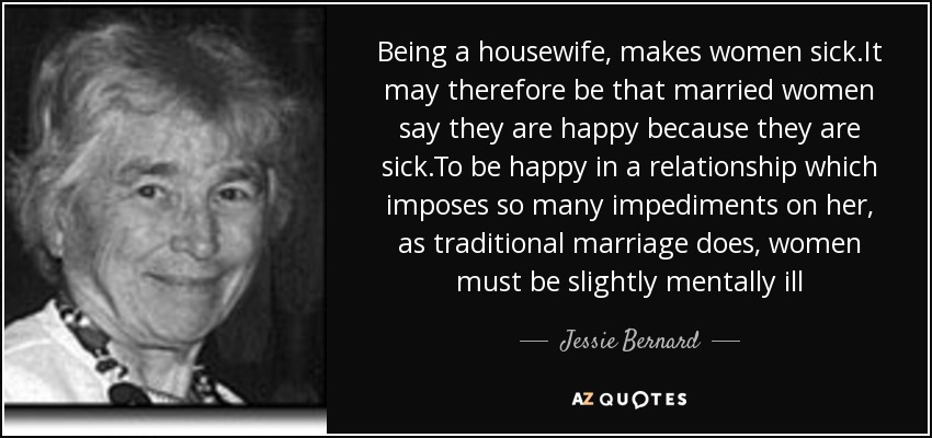 Being a housewife, makes women sick.It may therefore be that married women say they are happy because they are sick.To be happy in a relationship which imposes so many impediments on her, as traditional marriage does, women must be slightly mentally ill - Jessie Bernard