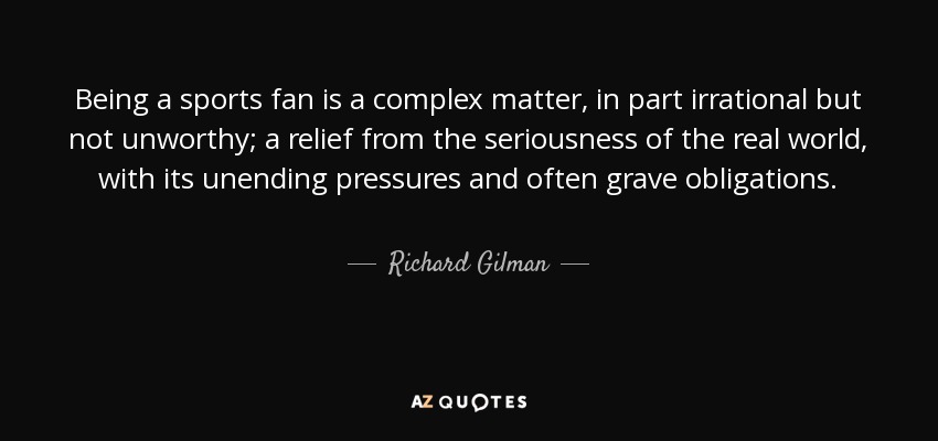 Being a sports fan is a complex matter, in part irrational but not unworthy; a relief from the seriousness of the real world, with its unending pressures and often grave obligations. - Richard Gilman