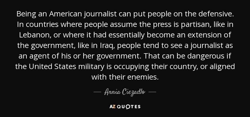 Being an American journalist can put people on the defensive. In countries where people assume the press is partisan, like in Lebanon, or where it had essentially become an extension of the government, like in Iraq, people tend to see a journalist as an agent of his or her government. That can be dangerous if the United States military is occupying their country, or aligned with their enemies. - Annia Ciezadlo