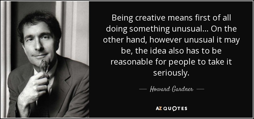 Being creative means first of all doing something unusual... On the other hand, however unusual it may be, the idea also has to be reasonable for people to take it seriously. - Howard Gardner