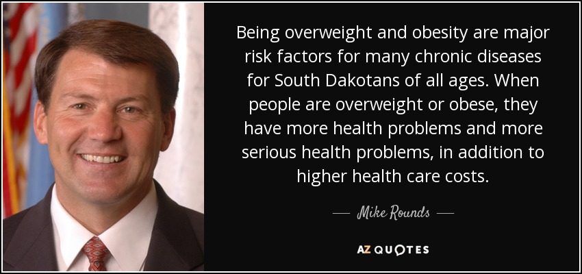 Being overweight and obesity are major risk factors for many chronic diseases for South Dakotans of all ages. When people are overweight or obese, they have more health problems and more serious health problems, in addition to higher health care costs. - Mike Rounds