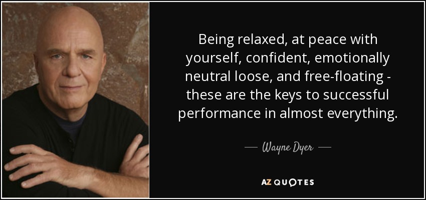 Being relaxed, at peace with yourself, confident, emotionally neutral loose, and free-floating - these are the keys to successful performance in almost everything. - Wayne Dyer