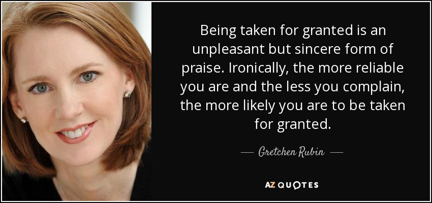 Being taken for granted is an unpleasant but sincere form of praise. Ironically, the more reliable you are and the less you complain, the more likely you are to be taken for granted. - Gretchen Rubin