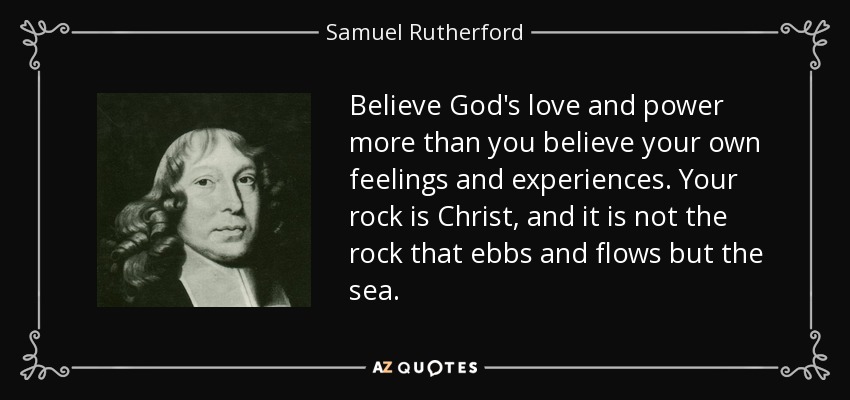 Believe God's love and power more than you believe your own feelings and experiences. Your rock is Christ, and it is not the rock that ebbs and flows but the sea. - Samuel Rutherford