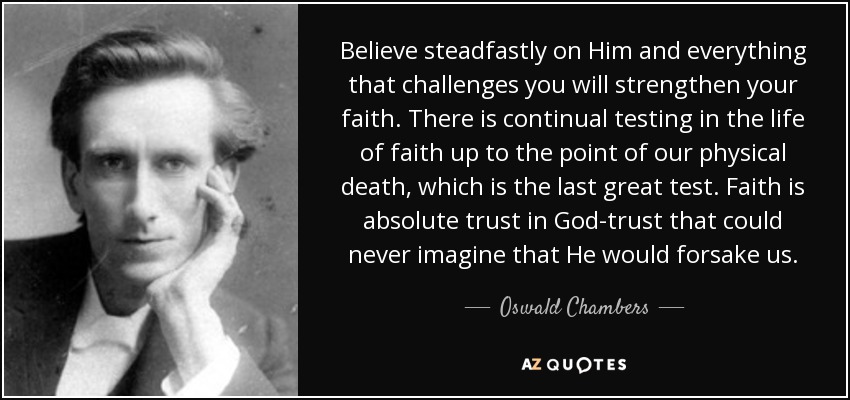 Believe steadfastly on Him and everything that challenges you will strengthen your faith. There is continual testing in the life of faith up to the point of our physical death, which is the last great test. Faith is absolute trust in God-trust that could never imagine that He would forsake us. - Oswald Chambers