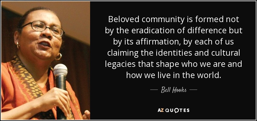 Beloved community is formed not by the eradication of difference but by its affirmation, by each of us claiming the identities and cultural legacies that shape who we are and how we live in the world. - Bell Hooks