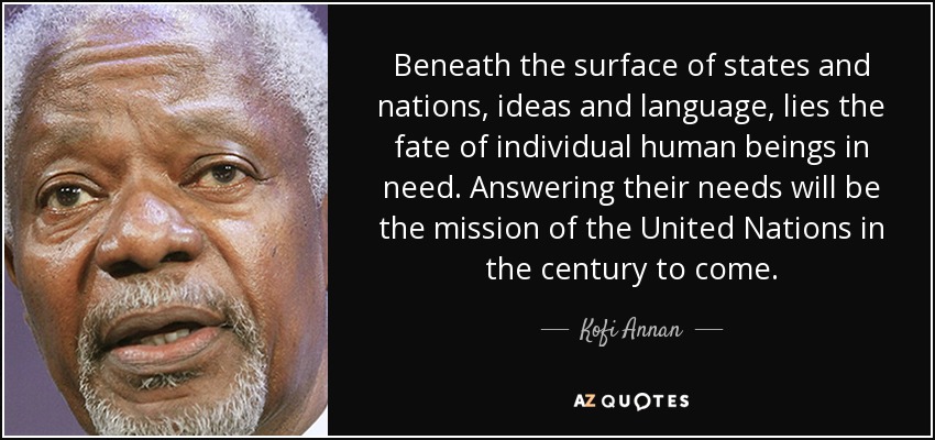 Beneath the surface of states and nations, ideas and language, lies the fate of individual human beings in need. Answering their needs will be the mission of the United Nations in the century to come. - Kofi Annan