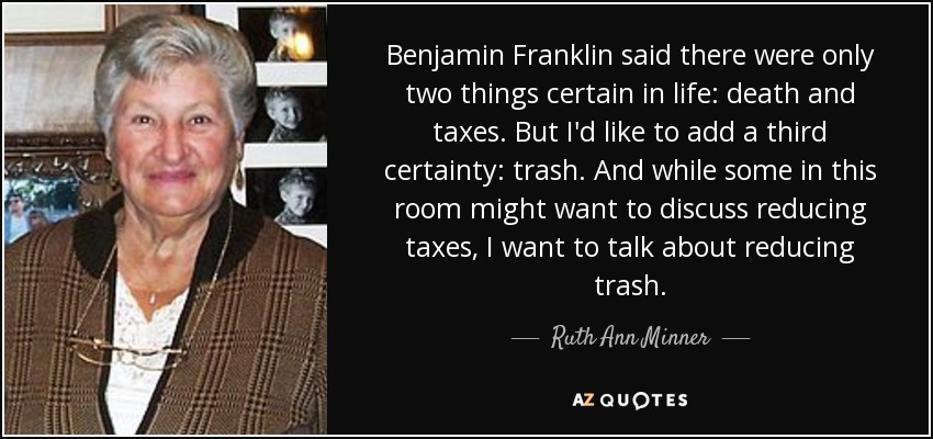Benjamin Franklin said there were only two things certain in life: death and taxes. But I'd like to add a third certainty: trash. And while some in this room might want to discuss reducing taxes, I want to talk about reducing trash. - Ruth Ann Minner