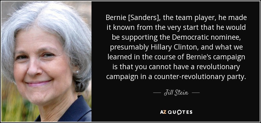 Bernie [Sanders], el jugador de equipo, hizo saber desde el principio que apoyaría a la candidata demócrata, presumiblemente Hillary Clinton, y lo que aprendimos en el curso de la campaña de Bernie es que no se puede tener una campaña revolucionaria en un partido contrarrevolucionario. - Jill Stein