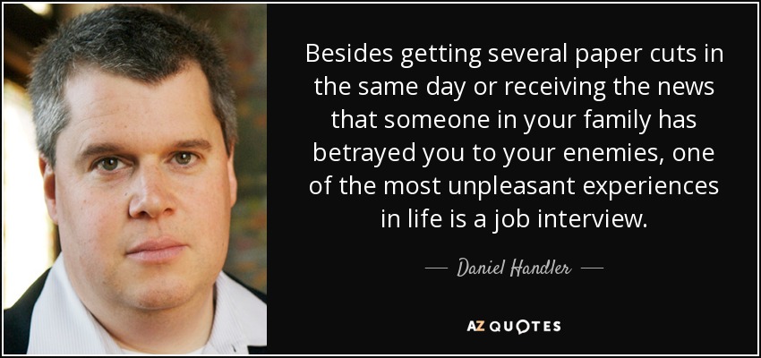 Besides getting several paper cuts in the same day or receiving the news that someone in your family has betrayed you to your enemies, one of the most unpleasant experiences in life is a job interview. - Daniel Handler