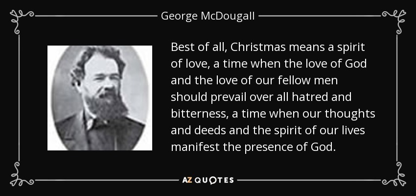 Best of all, Christmas means a spirit of love, a time when the love of God and the love of our fellow men should prevail over all hatred and bitterness, a time when our thoughts and deeds and the spirit of our lives manifest the presence of God. - George McDougall