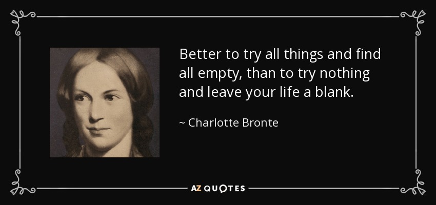 Better to try all things and find all empty, than to try nothing and leave your life a blank. - Charlotte Bronte