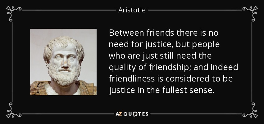 Between friends there is no need for justice, but people who are just still need the quality of friendship; and indeed friendliness is considered to be justice in the fullest sense. - Aristotle