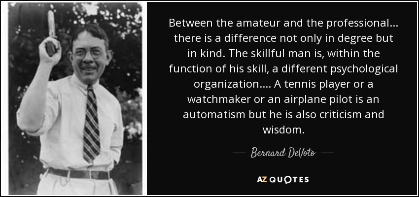 Between the amateur and the professional . . . there is a difference not only in degree but in kind. The skillful man is, within the function of his skill, a different psychological organization. . . . A tennis player or a watchmaker or an airplane pilot is an automatism but he is also criticism and wisdom. - Bernard DeVoto
