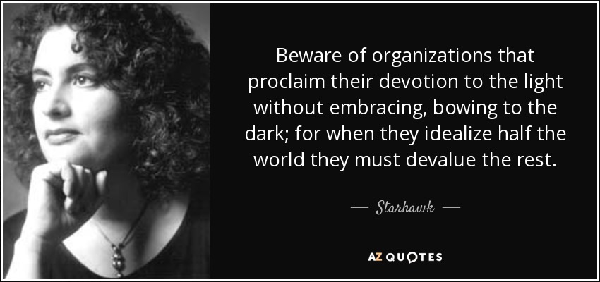 Beware of organizations that proclaim their devotion to the light without embracing, bowing to the dark; for when they idealize half the world they must devalue the rest. - Starhawk