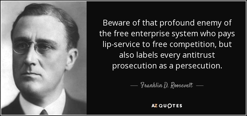 Beware of that profound enemy of the free enterprise system who pays lip-service to free competition, but also labels every antitrust prosecution as a persecution. - Franklin D. Roosevelt