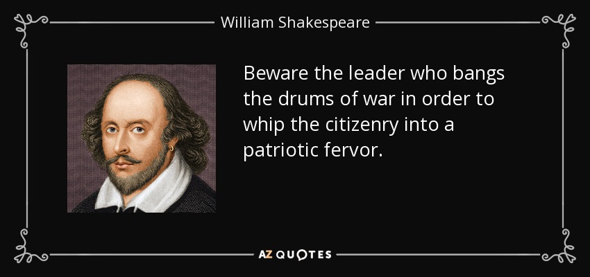 Beware the leader who bangs the drums of war in order to whip the citizenry into a patriotic fervor. - William Shakespeare