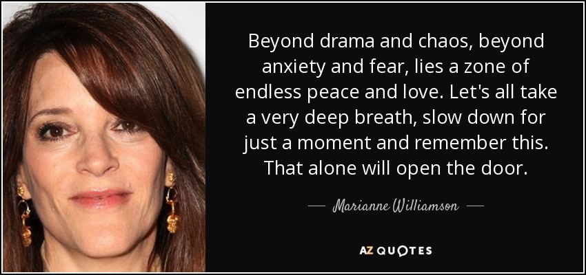 Beyond drama and chaos, beyond anxiety and fear, lies a zone of endless peace and love. Let's all take a very deep breath, slow down for just a moment and remember this. That alone will open the door. - Marianne Williamson