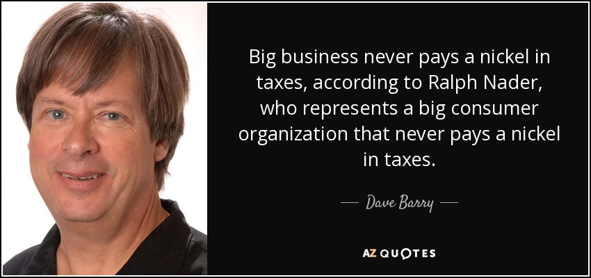 Big business never pays a nickel in taxes, according to Ralph Nader, who represents a big consumer organization that never pays a nickel in taxes. - Dave Barry
