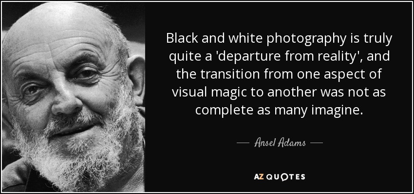 Black and white photography is truly quite a 'departure from reality', and the transition from one aspect of visual magic to another was not as complete as many imagine. - Ansel Adams