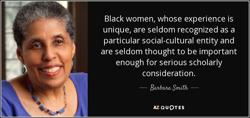 Black women, whose experience is unique, are seldom recognized as a particular social-cultural entity and are seldom thought to be important enough for serious scholarly consideration. - Barbara Smith