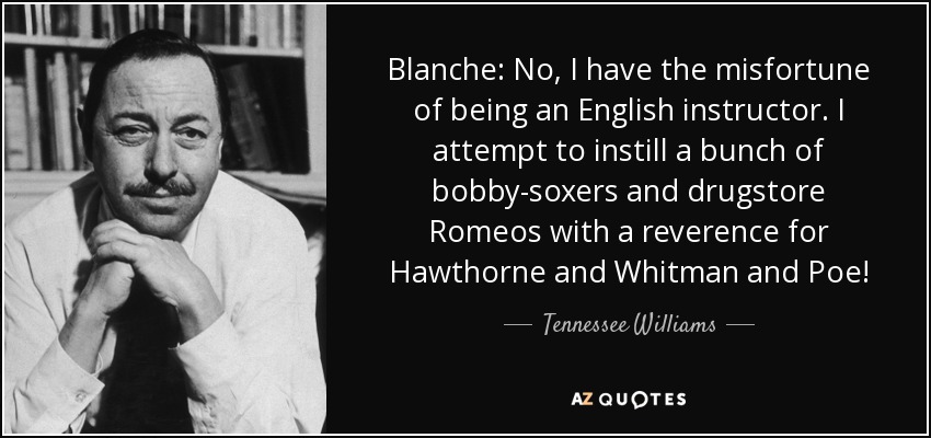Blanche: No, tengo la desgracia de ser profesora de inglés. Intento inculcar a un puñado de calzonazos y Romeos de droguería la reverencia por Hawthorne, Whitman y Poe. - Tennessee Williams