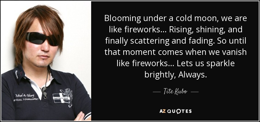 Blooming under a cold moon, we are like fireworks... Rising, shining, and finally scattering and fading. So until that moment comes when we vanish like fireworks... Lets us sparkle brightly, Always. - Tite Kubo
