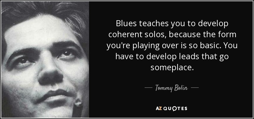 Blues teaches you to develop coherent solos, because the form you're playing over is so basic. You have to develop leads that go someplace. - Tommy Bolin