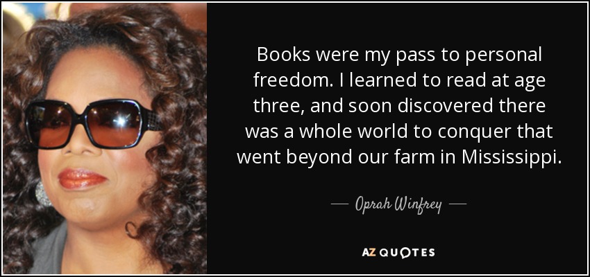 Books were my pass to personal freedom. I learned to read at age three, and soon discovered there was a whole world to conquer that went beyond our farm in Mississippi. - Oprah Winfrey