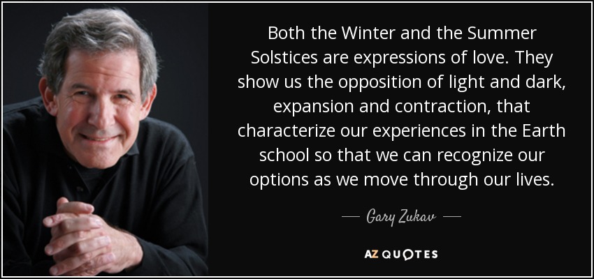 Both the Winter and the Summer Solstices are expressions of love. They show us the opposition of light and dark, expansion and contraction, that characterize our experiences in the Earth school so that we can recognize our options as we move through our lives. - Gary Zukav