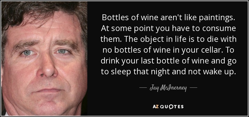 Bottles of wine aren't like paintings. At some point you have to consume them. The object in life is to die with no bottles of wine in your cellar. To drink your last bottle of wine and go to sleep that night and not wake up. - Jay McInerney