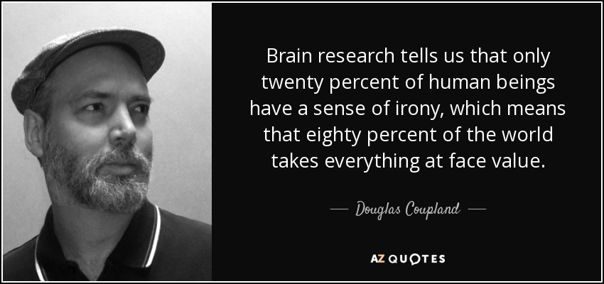 Brain research tells us that only twenty percent of human beings have a sense of irony, which means that eighty percent of the world takes everything at face value. - Douglas Coupland
