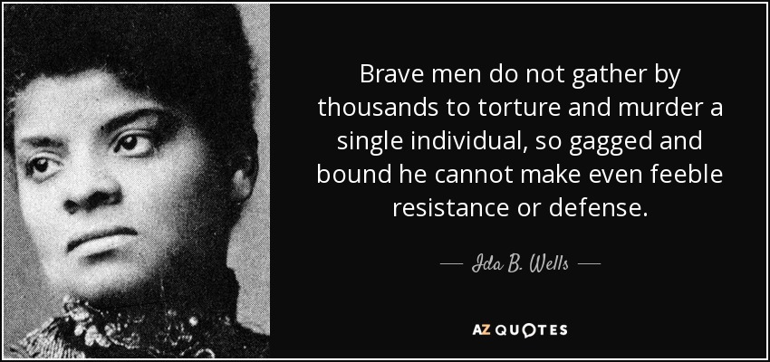 Brave men do not gather by thousands to torture and murder a single individual, so gagged and bound he cannot make even feeble resistance or defense. - Ida B. Wells