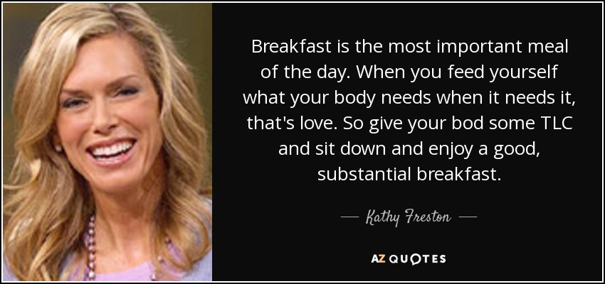 Breakfast is the most important meal of the day. When you feed yourself what your body needs when it needs it, that's love. So give your bod some TLC and sit down and enjoy a good, substantial breakfast. - Kathy Freston