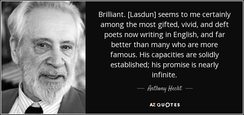 Brilliant. [Lasdun] seems to me certainly among the most gifted, vivid, and deft poets now writing in English, and far better than many who are more famous. His capacities are solidly established; his promise is nearly infinite. - Anthony Hecht