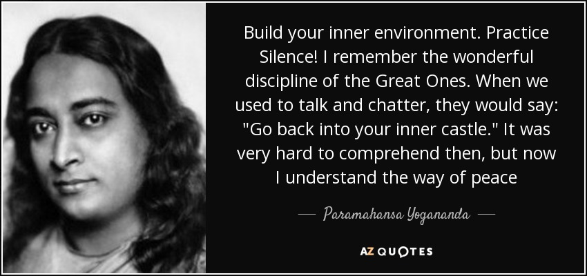 Build your inner environment. Practice Silence! I remember the wonderful discipline of the Great Ones. When we used to talk and chatter, they would say: 