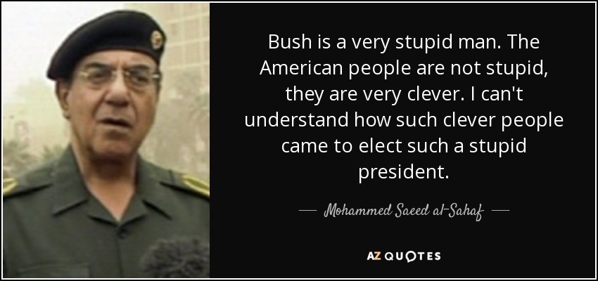 Bush is a very stupid man. The American people are not stupid, they are very clever. I can't understand how such clever people came to elect such a stupid president. - Mohammed Saeed al-Sahaf
