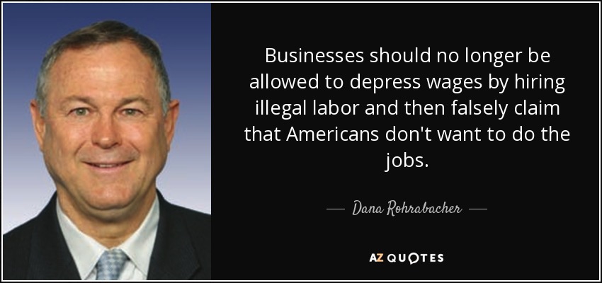 Businesses should no longer be allowed to depress wages by hiring illegal labor and then falsely claim that Americans don't want to do the jobs. - Dana Rohrabacher