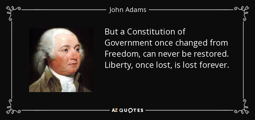 But a Constitution of Government once changed from Freedom, can never be restored. Liberty, once lost, is lost forever. - John Adams