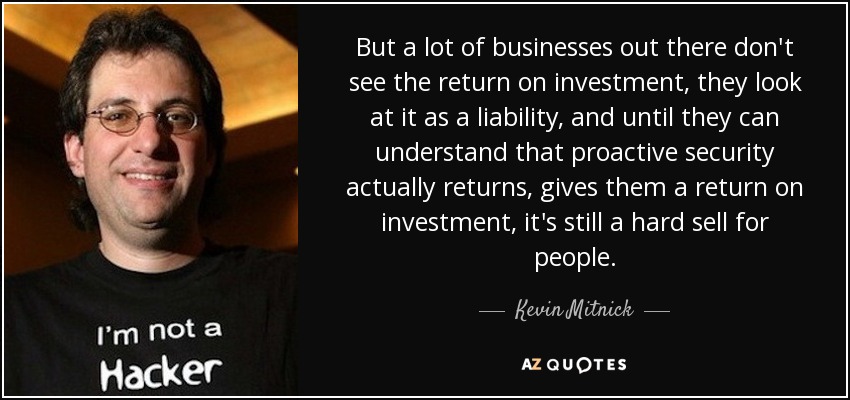 But a lot of businesses out there don't see the return on investment, they look at it as a liability, and until they can understand that proactive security actually returns, gives them a return on investment, it's still a hard sell for people. - Kevin Mitnick