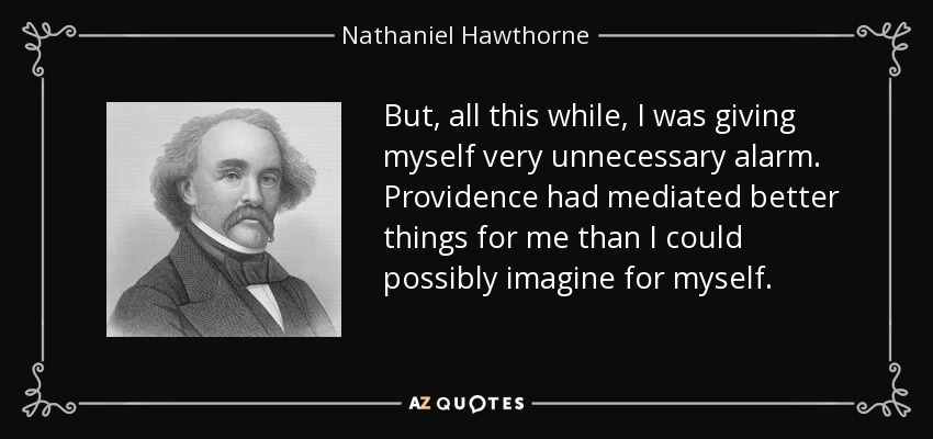 But, all this while, I was giving myself very unnecessary alarm. Providence had mediated better things for me than I could possibly imagine for myself. - Nathaniel Hawthorne
