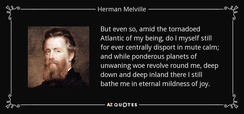 But even so, amid the tornadoed Atlantic of my being, do I myself still for ever centrally disport in mute calm; and while ponderous planets of unwaning woe revolve round me, deep down and deep inland there I still bathe me in eternal mildness of joy. - Herman Melville