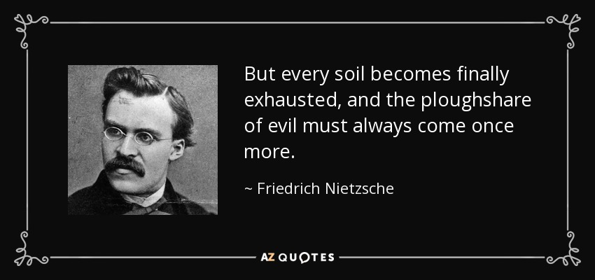But every soil becomes finally exhausted, and the ploughshare of evil must always come once more. - Friedrich Nietzsche
