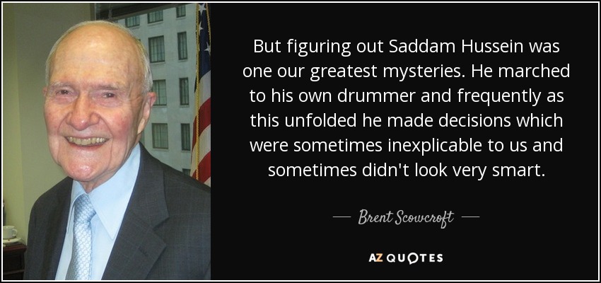But figuring out Saddam Hussein was one our greatest mysteries. He marched to his own drummer and frequently as this unfolded he made decisions which were sometimes inexplicable to us and sometimes didn't look very smart. - Brent Scowcroft
