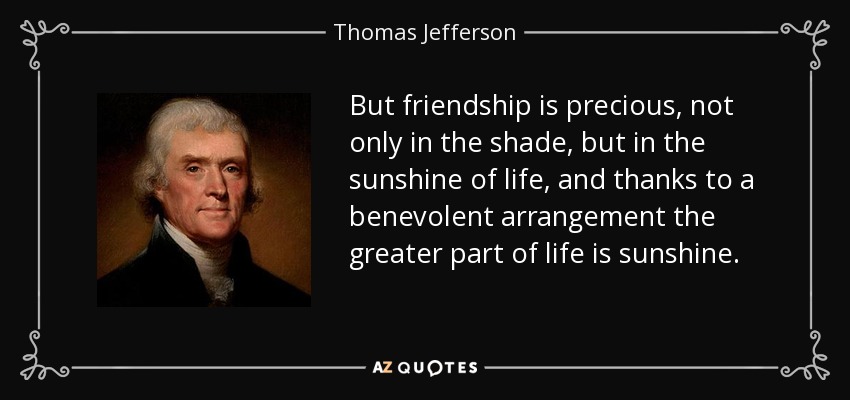 But friendship is precious, not only in the shade, but in the sunshine of life, and thanks to a benevolent arrangement the greater part of life is sunshine. - Thomas Jefferson