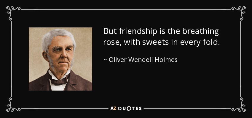 But friendship is the breathing rose, with sweets in every fold. - Oliver Wendell Holmes Sr. 