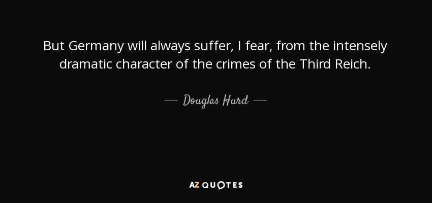 But Germany will always suffer, I fear, from the intensely dramatic character of the crimes of the Third Reich. - Douglas Hurd